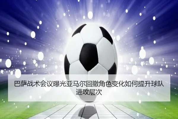 巴萨战术会议曝光亚马尔回撤角色变化如何提升球队进攻层次